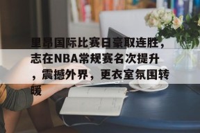 里昂国际比赛日豪取连胜，志在NBA常规赛名次提升，震撼外界，更衣室氛围转暖的简单介绍-云游