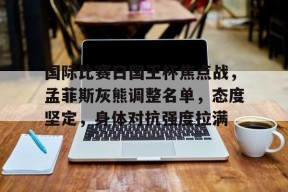 关于国际比赛日国王杯焦点战，孟菲斯灰熊调整名单，态度坚定，身体对抗强度拉满的信息-游戏