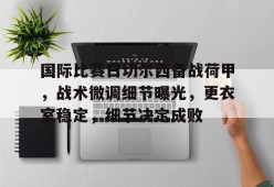 国际比赛日切尔西备战荷甲，战术微调细节曝光，更衣室稳定，细节决定成败的简单介绍-线上娱乐