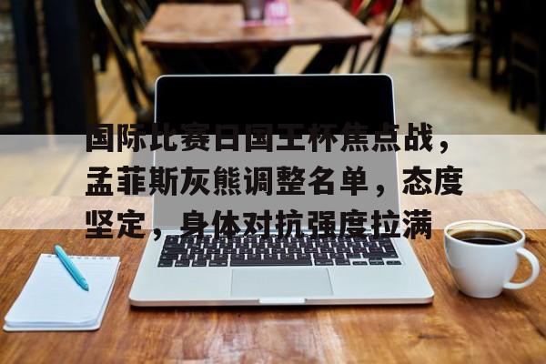 关于国际比赛日国王杯焦点战，孟菲斯灰熊调整名单，态度坚定，身体对抗强度拉满的信息-游戏  第1张