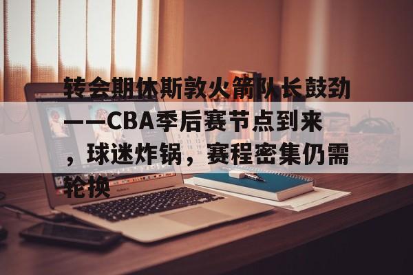 包含转会期休斯敦火箭队长鼓劲——CBA季后赛节点到来，球迷炸锅，赛程密集仍需轮换的词条-线上投注  第1张