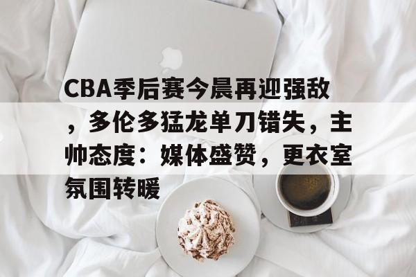 CBA季后赛今晨再迎强敌，多伦多猛龙单刀错失，主帅态度：媒体盛赞，更衣室氛围转暖的简单介绍-九游娱乐  第1张
