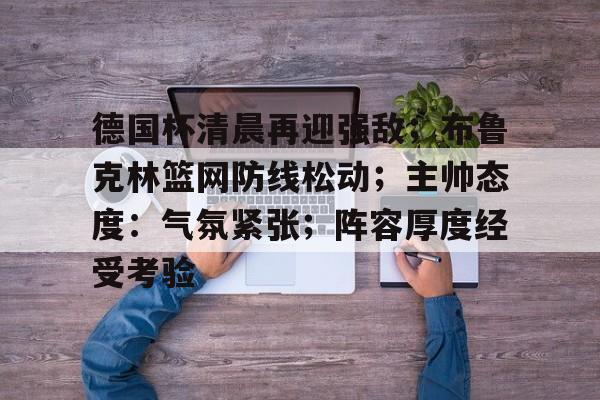 德国杯清晨再迎强敌;布鲁克林篮网防线松动;主帅态度:气氛紧张;阵容厚度经受考验-线上投注 第1张 德国杯清晨再迎强敌;布鲁克林篮网防线松动;主帅态度:气氛紧张;阵容厚度经受考验-线上投注 第1张